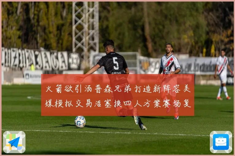 火箭欲引汤普森兄弟打造新阵容美媒模拟交易活塞换四人方案赛场复盘
