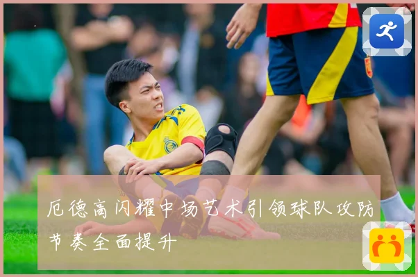 厄德高闪耀中场艺术引领球队攻防节奏全面提升