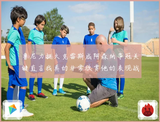 鲁尼力挺久克雷斯成阿森纳争冠关键直言我真的非常欣赏他的表现战术观察