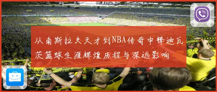 从南斯拉夫天才到NBA传奇中锋迪瓦茨篮球生涯辉煌历程与深远影响