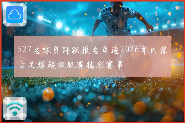 527名球员踊跃报名角逐2026年内蒙古足球超级联赛精彩赛事
