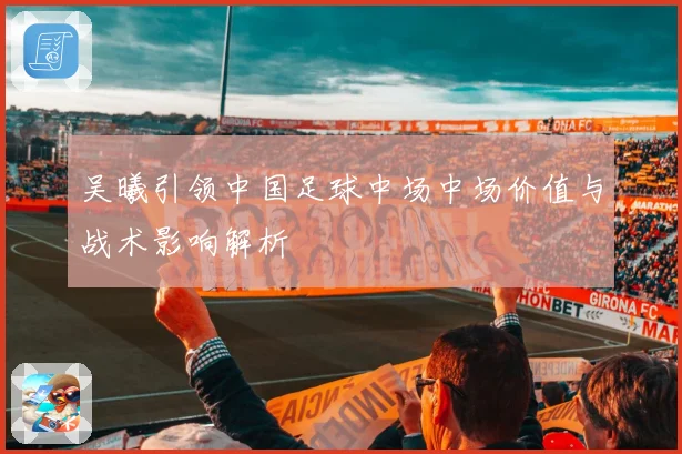 吴曦引领中国足球中场中场价值与战术影响解析