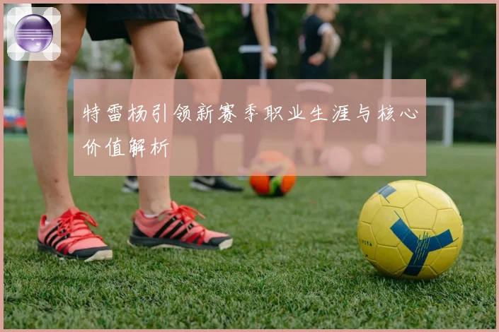 特雷杨引领新赛季职业生涯与核心价值解析