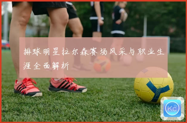 排球明星拉尔森赛场风采与职业生涯全面解析