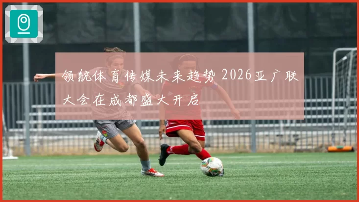 领航体育传媒未来趋势 2026亚广联大会在成都盛大开启