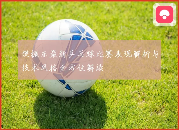 樊振东最新乒乓球比赛表现解析与技术风格全方位解读