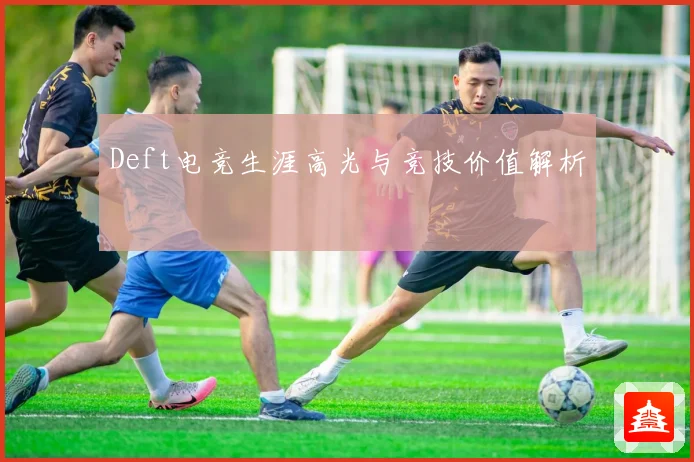Deft电竞生涯高光与竞技价值解析