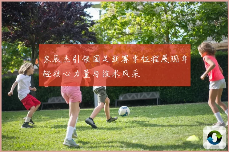 朱辰杰引领国足新赛季征程展现年轻核心力量与技术风采