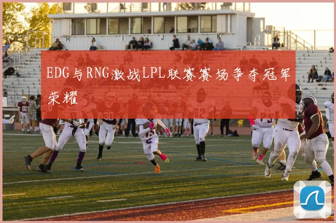 EDG与RNG激战LPL联赛赛场争夺冠军荣耀
