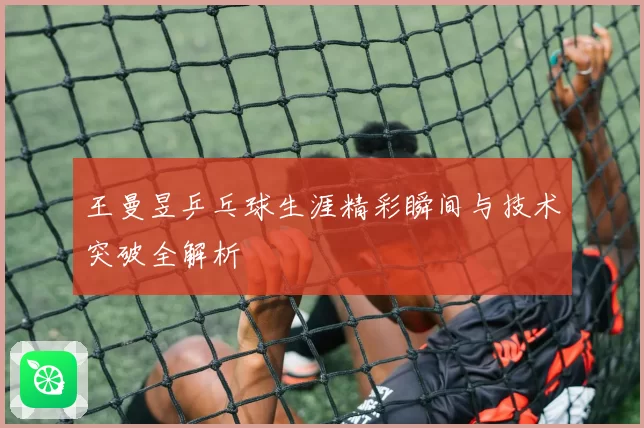 王曼昱乒乓球生涯精彩瞬间与技术突破全解析