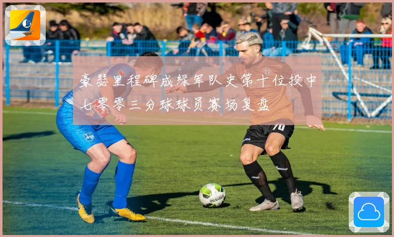 豪瑟里程碑成绿军队史第十位投中七零零三分球球员赛场复盘