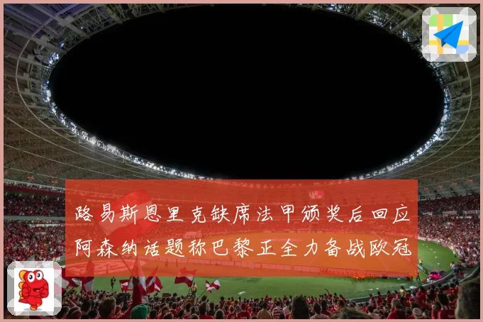 路易斯恩里克缺席法甲颁奖后回应阿森纳话题称巴黎正全力备战欧冠战术观察