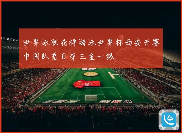 世界泳联花样游泳世界杯西安开赛中国队首日夺三金一银