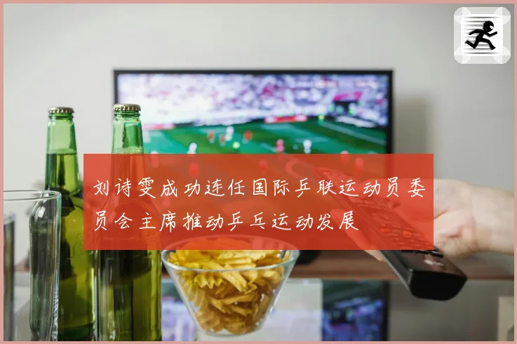 刘诗雯成功连任国际乒联运动员委员会主席推动乒乓运动发展
