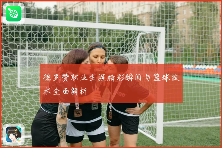 德罗赞职业生涯精彩瞬间与篮球技术全面解析