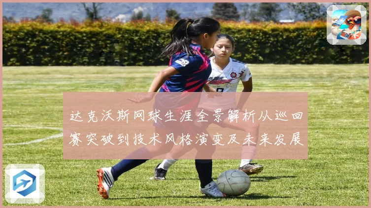 达克沃斯网球生涯全景解析从巡回赛突破到技术风格演变及未来发展前景观察
